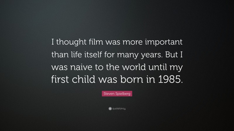 Steven Spielberg Quote: “I thought film was more important than life itself for many years. But I was naive to the world until my first child was born in 1985.”