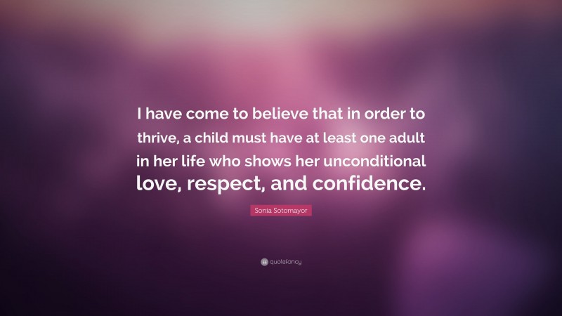 Sonia Sotomayor Quote: “I have come to believe that in order to thrive, a child must have at least one adult in her life who shows her unconditional love, respect, and confidence.”