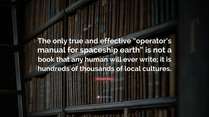 Wendell Berry Quote: “The only true and effective “operator’s manual for spaceship earth” is not a book that any human will ever write; it is hundreds of thousands of local cultures.”