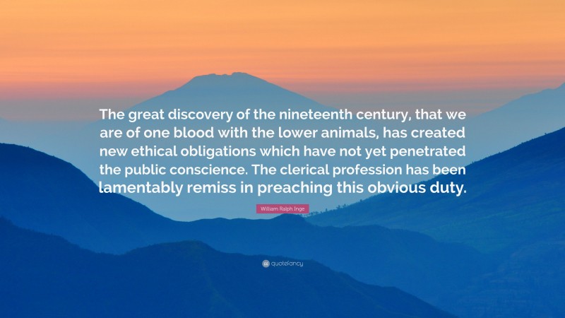 William Ralph Inge Quote: “The great discovery of the nineteenth century, that we are of one blood with the lower animals, has created new ethical obligations which have not yet penetrated the public conscience. The clerical profession has been lamentably remiss in preaching this obvious duty.”