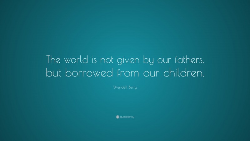 Wendell Berry Quote: “The world is not given by our fathers, but borrowed from our children.”
