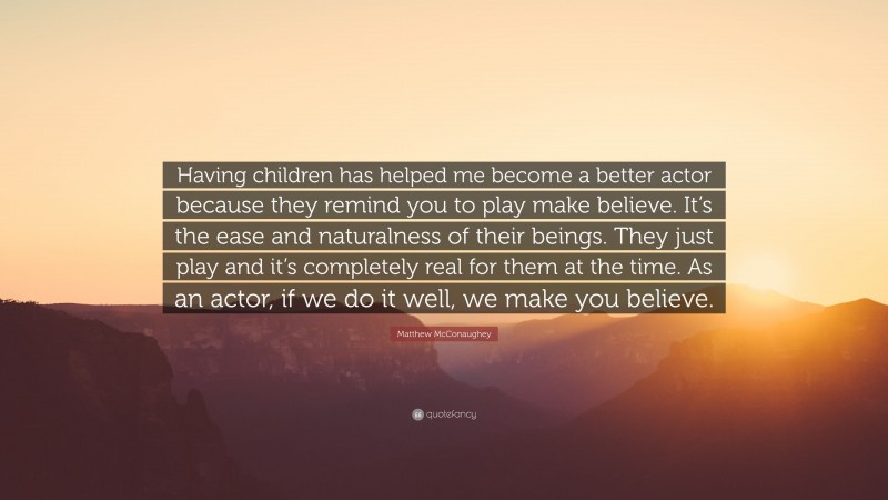 Matthew McConaughey Quote: “Having children has helped me become a better actor because they remind you to play make believe. It’s the ease and naturalness of their beings. They just play and it’s completely real for them at the time. As an actor, if we do it well, we make you believe.”