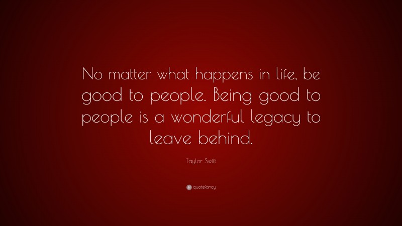 Taylor Swift Quote: “No matter what happens in life, be good to people. Being good to people is a wonderful legacy to leave behind.”