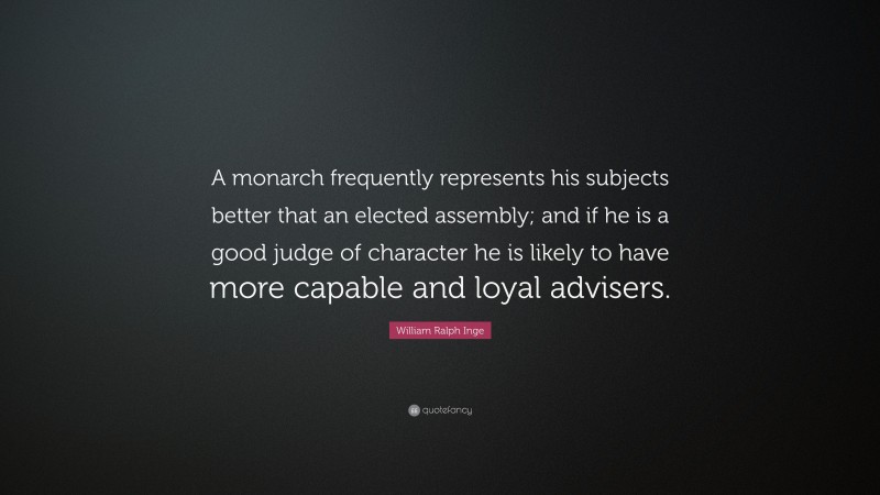 William Ralph Inge Quote: “A monarch frequently represents his subjects better that an elected assembly; and if he is a good judge of character he is likely to have more capable and loyal advisers.”