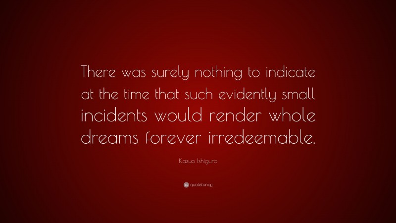 Kazuo Ishiguro Quote: “There was surely nothing to indicate at the time that such evidently small incidents would render whole dreams forever irredeemable.”