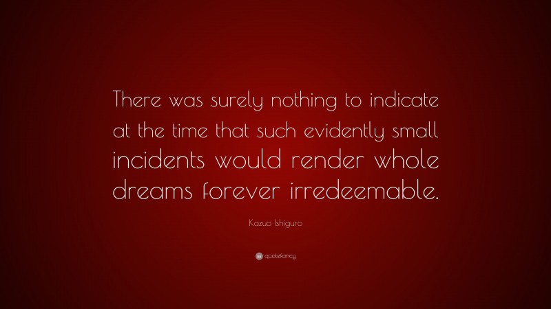 Kazuo Ishiguro Quote: “There was surely nothing to indicate at the time that such evidently small incidents would render whole dreams forever irredeemable.”