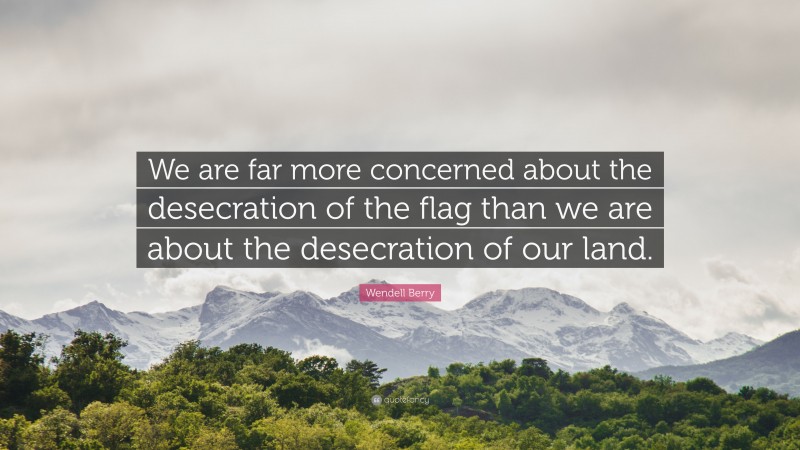 Wendell Berry Quote: “We are far more concerned about the desecration of the flag than we are about the desecration of our land.”
