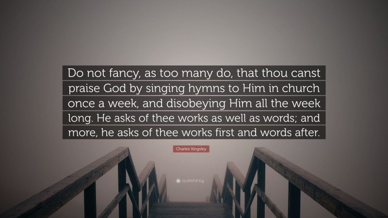 Charles Kingsley Quote: “Do not fancy, as too many do, that thou canst praise God by singing hymns to Him in church once a week, and disobeying Him all the week long. He asks of thee works as well as words; and more, he asks of thee works first and words after.”