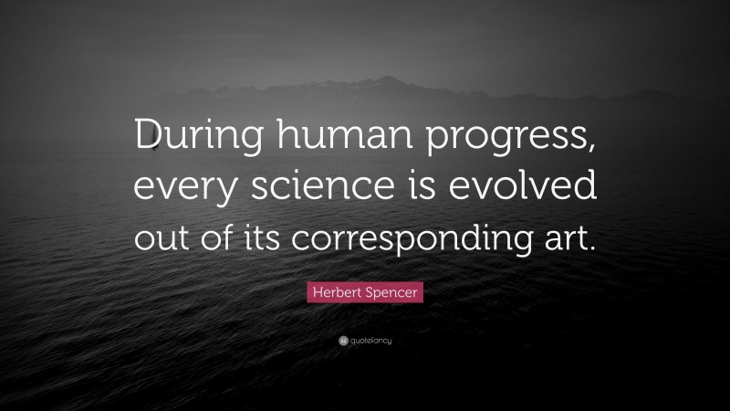 Herbert Spencer Quote: “During human progress, every science is evolved out of its corresponding art.”