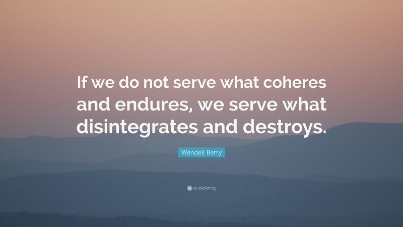 Wendell Berry Quote: “If we do not serve what coheres and endures, we serve what disintegrates and destroys.”