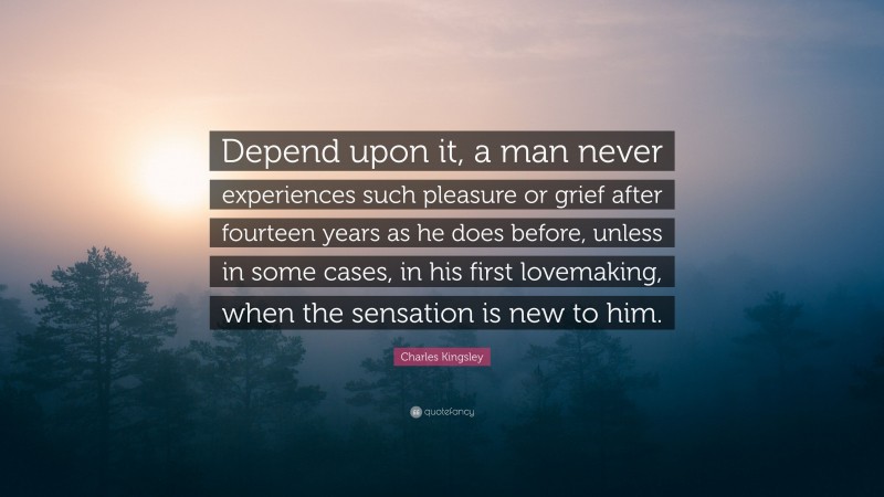 Charles Kingsley Quote: “Depend upon it, a man never experiences such pleasure or grief after fourteen years as he does before, unless in some cases, in his first lovemaking, when the sensation is new to him.”