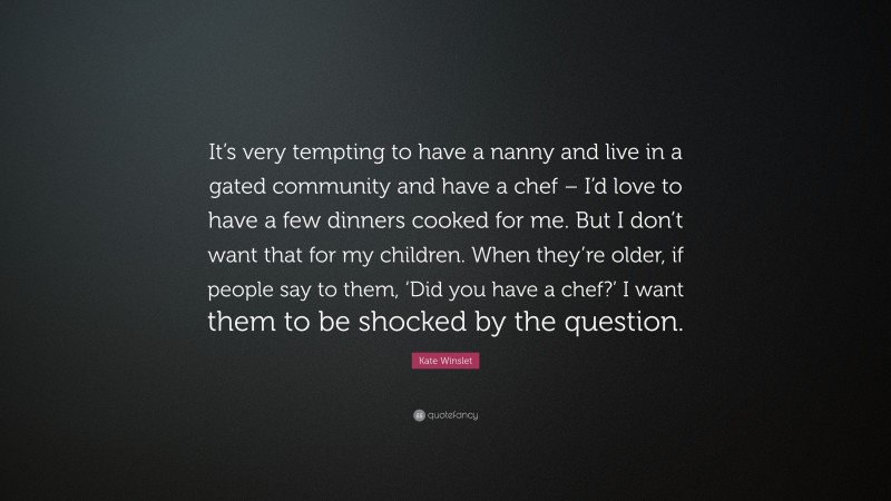 Kate Winslet Quote: “It’s very tempting to have a nanny and live in a gated community and have a chef – I’d love to have a few dinners cooked for me. But I don’t want that for my children. When they’re older, if people say to them, ‘Did you have a chef?’ I want them to be shocked by the question.”