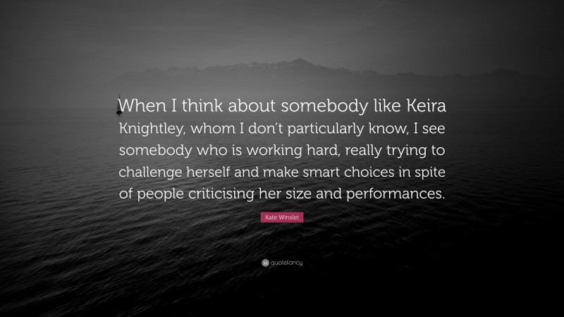 Kate Winslet Quote: “When I think about somebody like Keira Knightley, whom I don’t particularly know, I see somebody who is working hard, really trying to challenge herself and make smart choices in spite of people criticising her size and performances.”