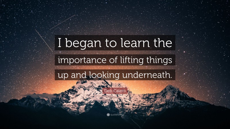Deb Caletti Quote: “I began to learn the importance of lifting things up and looking underneath.”