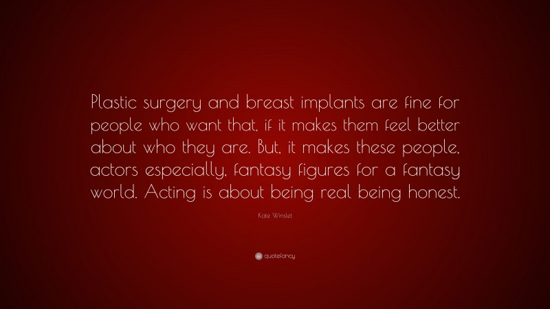 Kate Winslet Quote: “Plastic surgery and breast implants are fine for people who want that, if it makes them feel better about who they are. But, it makes these people, actors especially, fantasy figures for a fantasy world. Acting is about being real being honest.”