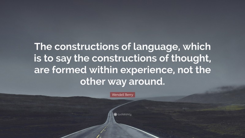 Wendell Berry Quote: “The constructions of language, which is to say the constructions of thought, are formed within experience, not the other way around.”