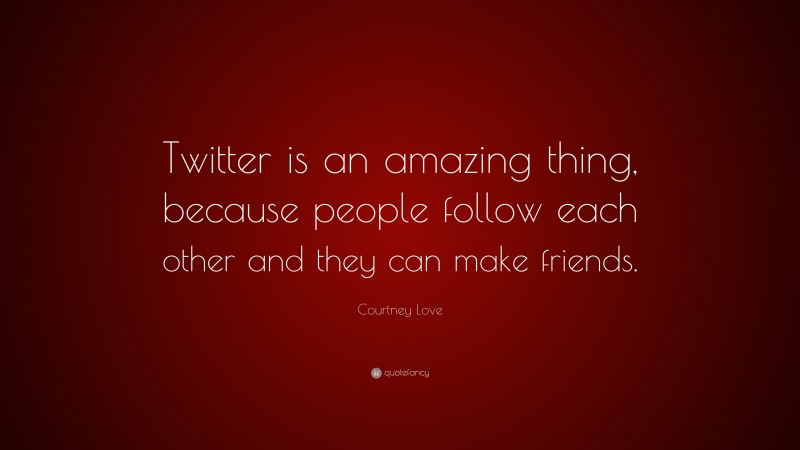 Courtney Love Quote: “Twitter is an amazing thing, because people follow each other and they can make friends.”