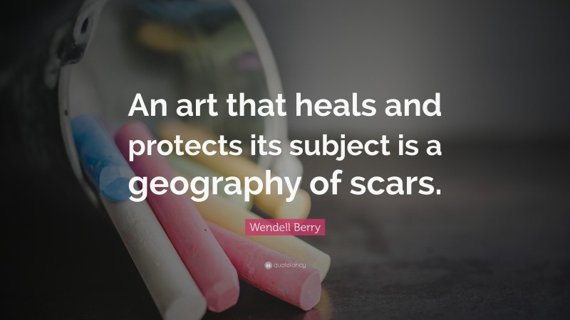 Wendell Berry Quote: “An art that heals and protects its subject is a geography of scars.”