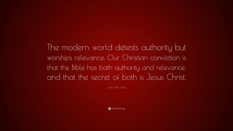 John R.W. Stott Quote: “The modern world detests authority but worships relevance. Our Christian conviction is that the Bible has both authority and relevance, and that the secret of both is Jesus Christ.”