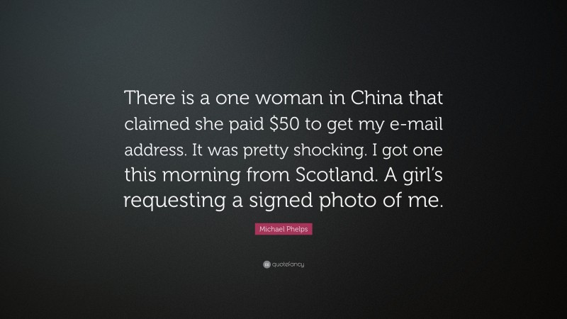 Michael Phelps Quote: “There is a one woman in China that claimed she paid $50 to get my e-mail address. It was pretty shocking. I got one this morning from Scotland. A girl’s requesting a signed photo of me.”
