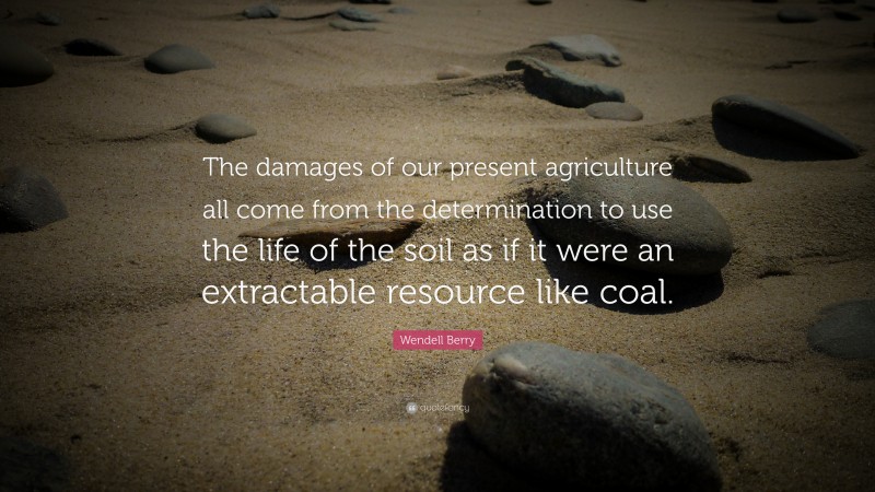 Wendell Berry Quote: “The damages of our present agriculture all come from the determination to use the life of the soil as if it were an extractable resource like coal.”