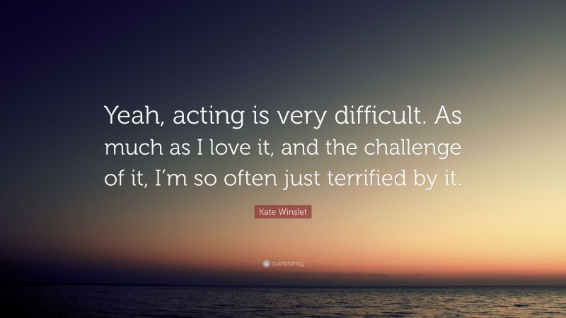 Kate Winslet Quote: “Yeah, acting is very difficult. As much as I love it, and the challenge of it, I’m so often just terrified by it.”