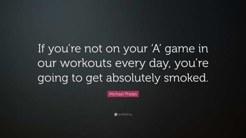 Michael Phelps Quote: “If you’re not on your ‘A’ game in our workouts every day, you’re going to get absolutely smoked.”