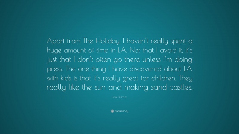 Kate Winslet Quote: “Apart from The Holiday, I haven’t really spent a huge amount of time in LA. Not that I avoid it, it’s just that I don’t often go there unless I’m doing press. The one thing I have discovered about LA with kids is that it’s really great for children. They really like the sun and making sand castles.”