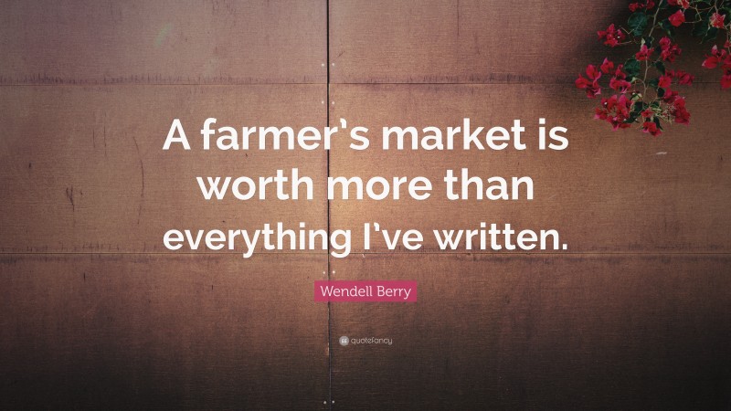 Wendell Berry Quote: “A farmer’s market is worth more than everything I’ve written.”