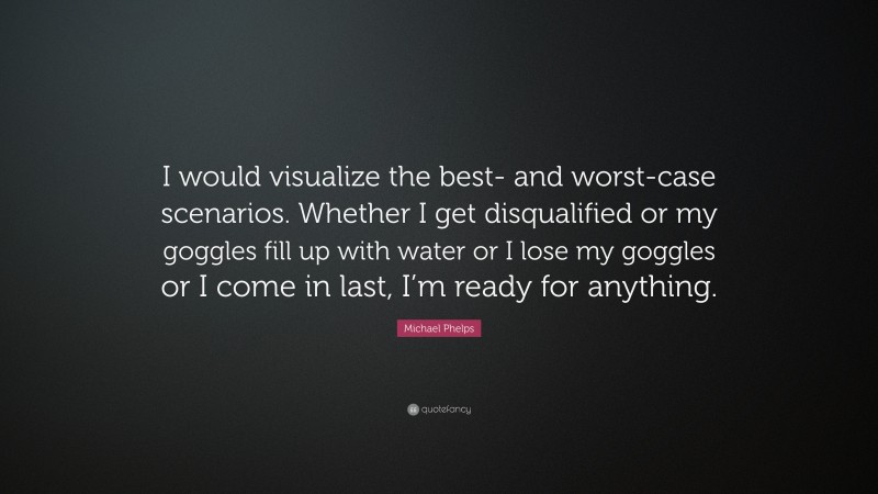 Michael Phelps Quote: “I would visualize the best- and worst-case scenarios. Whether I get disqualified or my goggles fill up with water or I lose my goggles or I come in last, I’m ready for anything.”