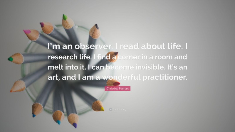 Christine Feehan Quote: “I’m an observer. I read about life. I research life. I find a corner in a room and melt into it. I can become invisible. It’s an art, and I am a wonderful practitioner.”
