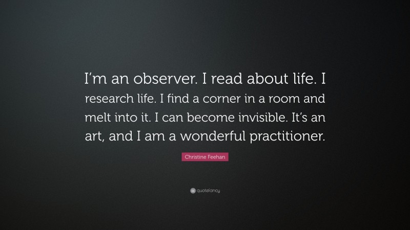 Christine Feehan Quote: “I’m an observer. I read about life. I research life. I find a corner in a room and melt into it. I can become invisible. It’s an art, and I am a wonderful practitioner.”