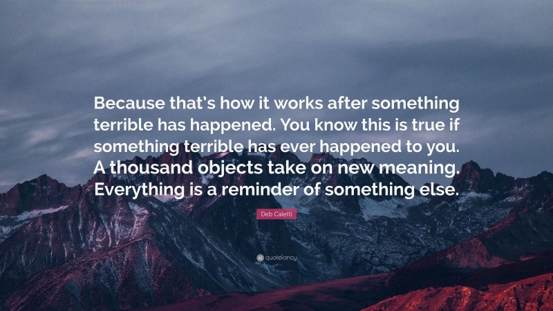 Deb Caletti Quote: “Because that’s how it works after something terrible has happened. You know this is true if something terrible has ever happened to you. A thousand objects take on new meaning. Everything is a reminder of something else.”