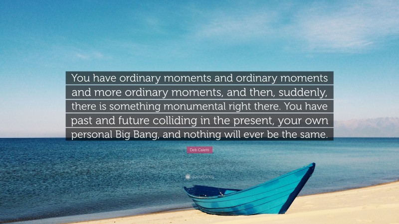 Deb Caletti Quote: “You have ordinary moments and ordinary moments and more ordinary moments, and then, suddenly, there is something monumental right there. You have past and future colliding in the present, your own personal Big Bang, and nothing will ever be the same.”