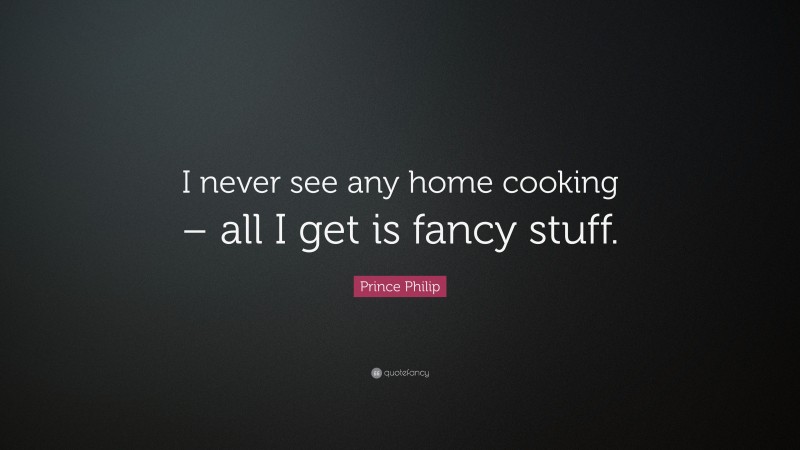Prince Philip Quote: “I never see any home cooking – all I get is fancy stuff.”