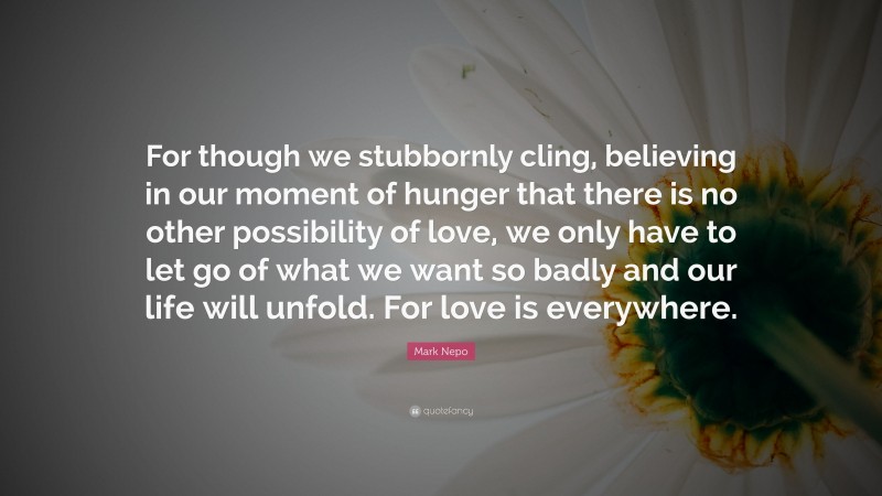 Mark Nepo Quote: “For though we stubbornly cling, believing in our moment of hunger that there is no other possibility of love, we only have to let go of what we want so badly and our life will unfold. For love is everywhere.”