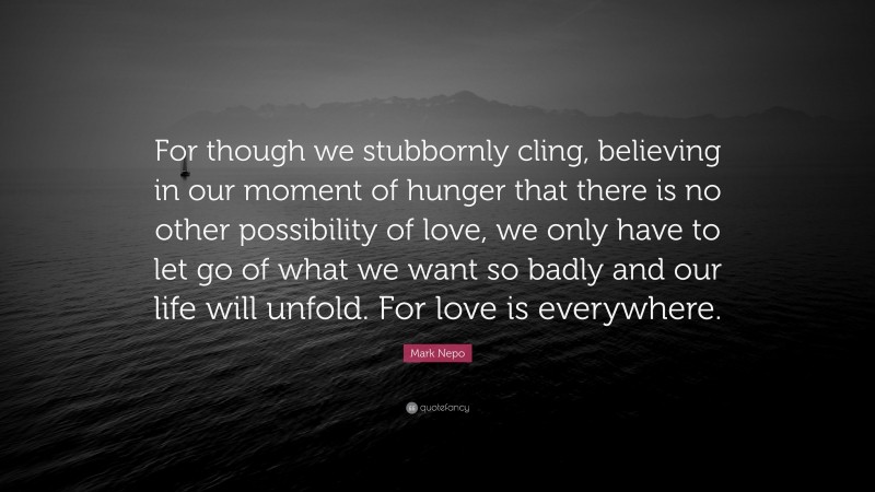 Mark Nepo Quote: “For though we stubbornly cling, believing in our moment of hunger that there is no other possibility of love, we only have to let go of what we want so badly and our life will unfold. For love is everywhere.”