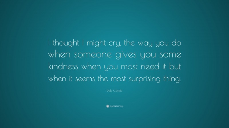 Deb Caletti Quote: “I thought I might cry, the way you do when someone gives you some kindness when you most need it but when it seems the most surprising thing.”