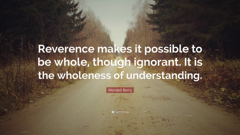 Wendell Berry Quote: “Reverence makes it possible to be whole, though ignorant. It is the wholeness of understanding.”