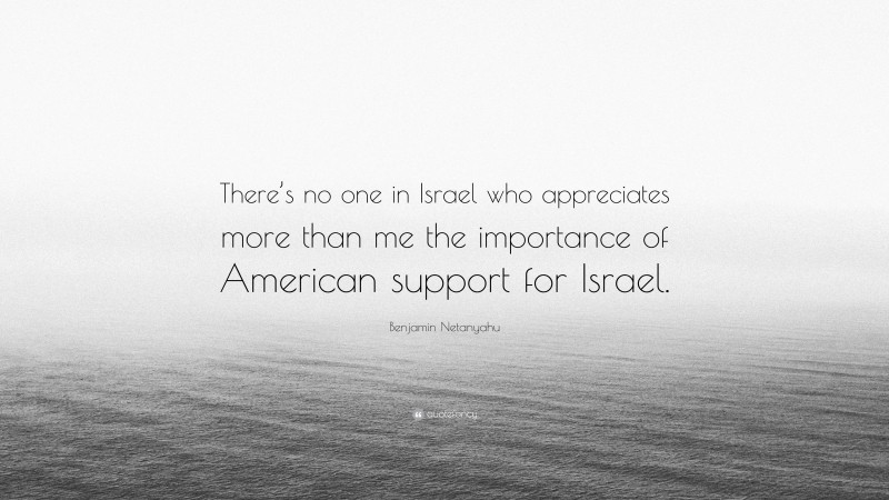 Benjamin Netanyahu Quote: “There’s no one in Israel who appreciates more than me the importance of American support for Israel.”
