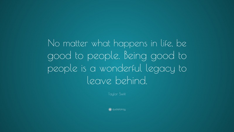 Taylor Swift Quote: “No matter what happens in life, be good to people. Being good to people is a wonderful legacy to leave behind.”