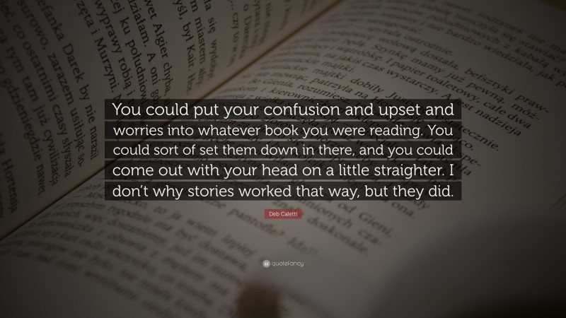 Deb Caletti Quote: “You could put your confusion and upset and worries into whatever book you were reading. You could sort of set them down in there, and you could come out with your head on a little straighter. I don’t why stories worked that way, but they did.”