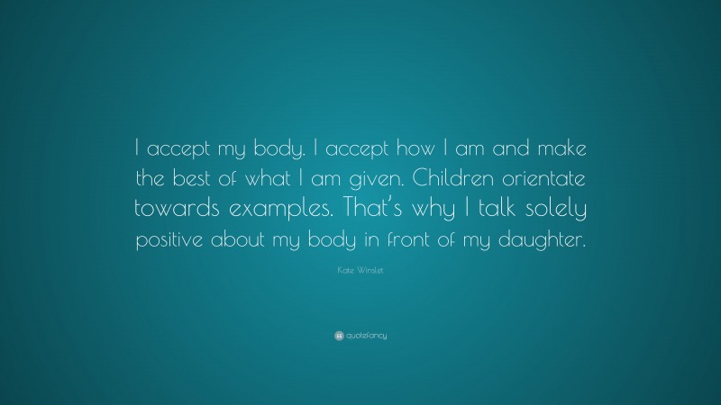 Kate Winslet Quote: “I accept my body. I accept how I am and make the best of what I am given. Children orientate towards examples. That’s why I talk solely positive about my body in front of my daughter.”