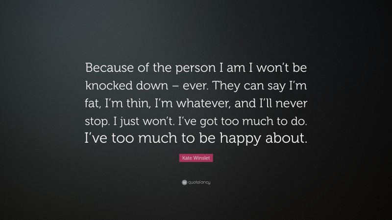 Kate Winslet Quote: “Because of the person I am I won’t be knocked down – ever. They can say I’m fat, I’m thin, I’m whatever, and I’ll never stop. I just won’t. I’ve got too much to do. I’ve too much to be happy about.”