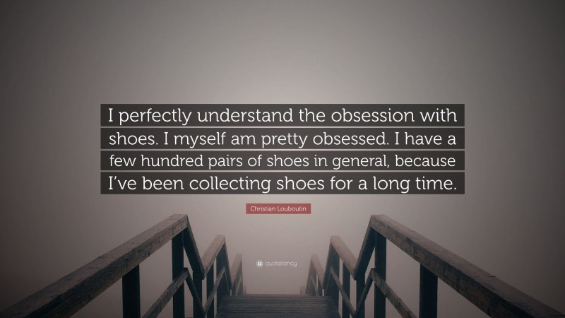 Christian Louboutin Quote: “I perfectly understand the obsession with shoes. I myself am pretty obsessed. I have a few hundred pairs of shoes in general, because I’ve been collecting shoes for a long time.”
