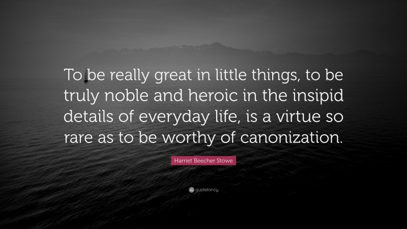 Harriet Beecher Stowe Quote: “To be really great in little things, to be truly noble and heroic in the insipid details of everyday life, is a virtue so rare as to be worthy of canonization.”