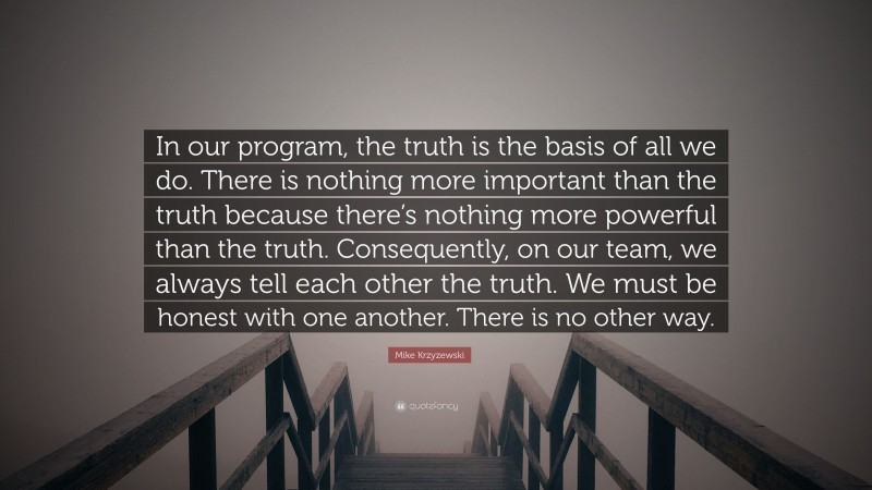 Mike Krzyzewski Quote: “In our program, the truth is the basis of all we do. There is nothing more important than the truth because there’s nothing more powerful than the truth. Consequently, on our team, we always tell each other the truth. We must be honest with one another. There is no other way.”