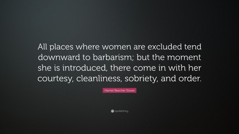Harriet Beecher Stowe Quote: “All places where women are excluded tend downward to barbarism; but the moment she is introduced, there come in with her courtesy, cleanliness, sobriety, and order.”
