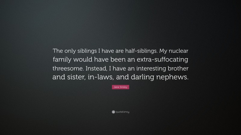 Jane Smiley Quote: “The only siblings I have are half-siblings. My nuclear family would have been an extra-suffocating threesome. Instead, I have an interesting brother and sister, in-laws, and darling nephews.”