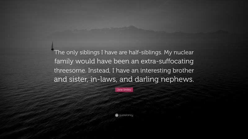 Jane Smiley Quote: “The only siblings I have are half-siblings. My nuclear family would have been an extra-suffocating threesome. Instead, I have an interesting brother and sister, in-laws, and darling nephews.”